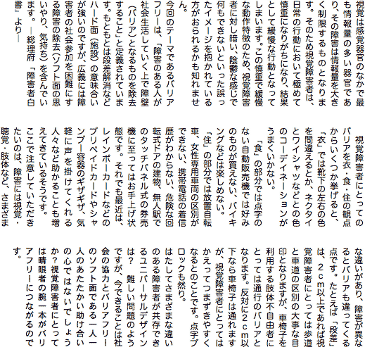 テキスト ボックス: 視覚は感覚器官のなかで最も情報量の多い器官であり、その障害は情報量を大きく制限するものとなります。そのため視覚障害者は、日常の行動において極めて慎重になりがちになり、結果として緩慢な行動となってしまいます。この慎重で緩慢な動作特徴のため、視覚障害者に対し暗い、陰鬱な感じで何もできないといった誤ったイメージを抱かれている方がおられるかも知れません。  今回のテーマであるバリアフリーは、「障害のある人が社会生活していく上で障壁（バリア）となるものを除去すること」と定義されています。もともとは段差解消などハード面（施設）の意味合いが強いのですが、広義には